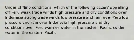 Under El Niño conditions, which of the following occur? upwelling off Peru weak trade winds high pressure and dry conditions over Indonesia strong trade winds low pressure and rain over Peru low pressure and rain over Indonesia high pressure and dry conditions over Peru warmer water in the eastern Pacific colder water in the eastern Pacific