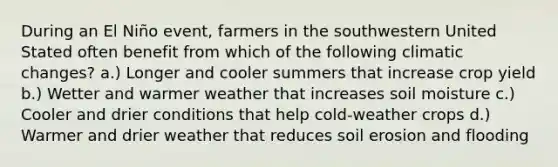 During an El Niño event, farmers in the southwestern United Stated often benefit from which of the following climatic changes? a.) Longer and cooler summers that increase crop yield b.) Wetter and warmer weather that increases soil moisture c.) Cooler and drier conditions that help cold-weather crops d.) Warmer and drier weather that reduces soil erosion and flooding