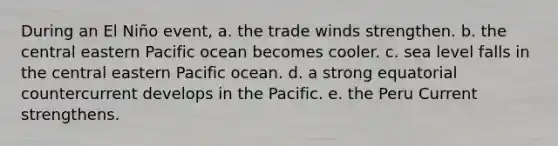 During an El Niño event, a. the trade winds strengthen. b. the central eastern Pacific ocean becomes cooler. c. sea level falls in the central eastern Pacific ocean. d. a strong equatorial countercurrent develops in the Pacific. e. the Peru Current strengthens.