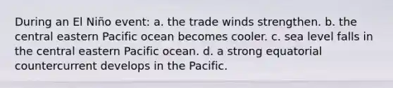 During an El Niño event: a. the trade winds strengthen. b. the central eastern Pacific ocean becomes cooler. c. sea level falls in the central eastern Pacific ocean. d. a strong equatorial countercurrent develops in the Pacific.