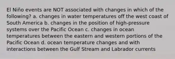 El Niño events are NOT associated with changes in which of the following? a. changes in water temperatures off the west coast of South America b. changes in the position of high-pressure systems over the Pacific Ocean c. changes in ocean temperatures between the eastern and western portions of the Pacific Ocean d. ocean temperature changes and with interactions between the Gulf Stream and Labrador currents