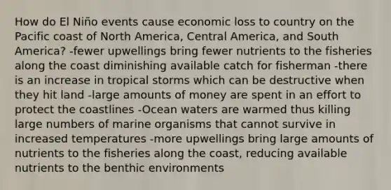 How do El Niño events cause economic loss to country on the Pacific coast of North America, Central America, and South America? -fewer upwellings bring fewer nutrients to the fisheries along the coast diminishing available catch for fisherman -there is an increase in tropical storms which can be destructive when they hit land -large amounts of money are spent in an effort to protect the coastlines -Ocean waters are warmed thus killing large numbers of marine organisms that cannot survive in increased temperatures -more upwellings bring large amounts of nutrients to the fisheries along the coast, reducing available nutrients to the benthic environments