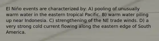 El Niño events are characterized by: A) pooling of unusually warm water in the eastern tropical Pacific. B) warm water piling up near Indonesia. C) strengthening of the NE trade winds. D) a very strong cold current flowing along the eastern edge of South America.