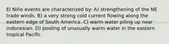 El Niño events are characterized by: A) strengthening of the NE trade winds. B) a very strong cold current flowing along the eastern edge of South America. C) warm water piling up near indonesian. D) pooling of unusually warm water in the eastern tropical Pacific