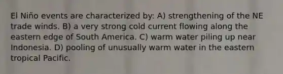 El Niño events are characterized by: A) strengthening of the NE trade winds. B) a very strong cold current flowing along the eastern edge of South America. C) warm water piling up near Indonesia. D) pooling of unusually warm water in the eastern tropical Pacific.