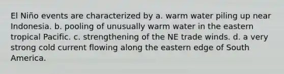 El Niño events are characterized by a. warm water piling up near Indonesia. b. pooling of unusually warm water in the eastern tropical Pacific. c. strengthening of the NE trade winds. d. a very strong cold current flowing along the eastern edge of South America.