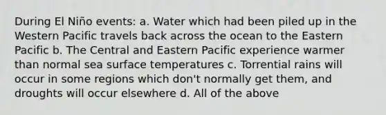 During El Niño events: a. Water which had been piled up in the Western Pacific travels back across the ocean to the Eastern Pacific b. The Central and Eastern Pacific experience warmer than normal sea surface temperatures c. Torrential rains will occur in some regions which don't normally get them, and droughts will occur elsewhere d. All of the above