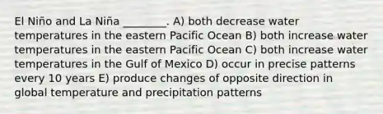 El Niño and La Niña ________. A) both decrease water temperatures in the eastern Pacific Ocean B) both increase water temperatures in the eastern Pacific Ocean C) both increase water temperatures in the Gulf of Mexico D) occur in precise patterns every 10 years E) produce changes of opposite direction in global temperature and precipitation patterns