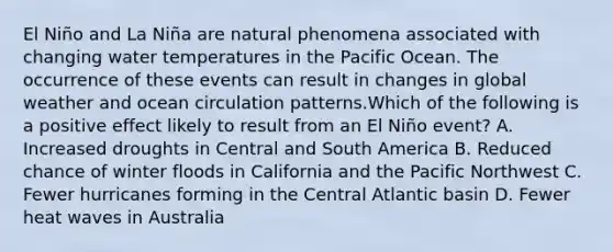 El Niño and La Niña are natural phenomena associated with changing water temperatures in the Pacific Ocean. The occurrence of these events can result in changes in global weather and ocean circulation patterns.Which of the following is a positive effect likely to result from an El Niño event? A. Increased droughts in Central and South America B. Reduced chance of winter floods in California and the Pacific Northwest C. Fewer hurricanes forming in the Central Atlantic basin D. Fewer heat waves in Australia