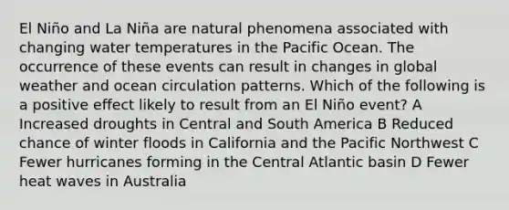 El Niño and La Niña are natural phenomena associated with changing water temperatures in the Pacific Ocean. The occurrence of these events can result in changes in global weather and ocean circulation patterns. Which of the following is a positive effect likely to result from an El Niño event? A Increased droughts in Central and South America B Reduced chance of winter floods in California and the Pacific Northwest C Fewer hurricanes forming in the Central Atlantic basin D Fewer heat waves in Australia