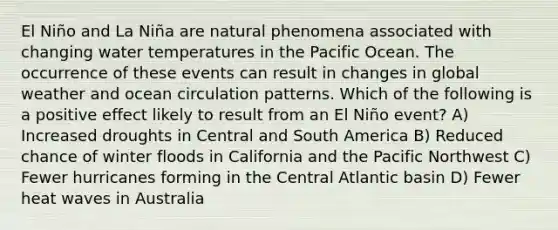 El Niño and La Niña are natural phenomena associated with changing water temperatures in the Pacific Ocean. The occurrence of these events can result in changes in global weather and ocean circulation patterns. Which of the following is a positive effect likely to result from an El Niño event? A) Increased droughts in Central and South America B) Reduced chance of winter floods in California and the Pacific Northwest C) Fewer hurricanes forming in the Central Atlantic basin D) Fewer heat waves in Australia