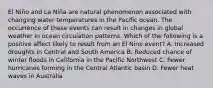 El Niño and La Niña are natural phenomenon associated with changing water temperatures in the Pacific ocean. The occurrence of these events can result in changes in global weather in ocean circulation patterns. Which of the following is a positive affect likely to result from an El Nino event? A. Increased droughts in Central and South America B. Reduced chance of winter floods in California in the Pacific Northwest C. Fewer hurricanes forming in the Central Atlantic basin D. Fewer heat waves in Australia