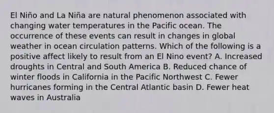 El Niño and La Niña are natural phenomenon associated with changing water temperatures in the Pacific ocean. The occurrence of these events can result in changes in global weather in ocean circulation patterns. Which of the following is a positive affect likely to result from an El Nino event? A. Increased droughts in Central and South America B. Reduced chance of winter floods in California in the Pacific Northwest C. Fewer hurricanes forming in the Central Atlantic basin D. Fewer heat waves in Australia