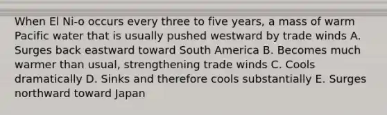 When El Ni-o occurs every three to five years, a mass of warm Pacific water that is usually pushed westward by trade winds A. Surges back eastward toward South America B. Becomes much warmer than usual, strengthening trade winds C. Cools dramatically D. Sinks and therefore cools substantially E. Surges northward toward Japan