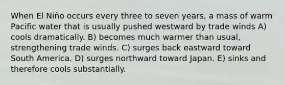 When El Niño occurs every three to seven years, a mass of warm Pacific water that is usually pushed westward by trade winds A) cools dramatically. B) becomes much warmer than usual, strengthening trade winds. C) surges back eastward toward South America. D) surges northward toward Japan. E) sinks and therefore cools substantially.