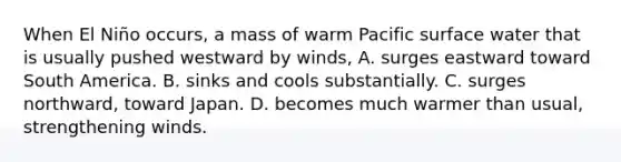 When El Niño occurs, a mass of warm Pacific surface water that is usually pushed westward by winds, A. surges eastward toward South America. B. sinks and cools substantially. C. surges northward, toward Japan. D. becomes much warmer than usual, strengthening winds.