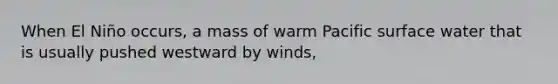 When El Niño occurs, a mass of warm Pacific surface water that is usually pushed westward by winds,