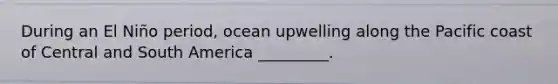 During an El Niño period, ocean upwelling along the Pacific coast of Central and South America _________.