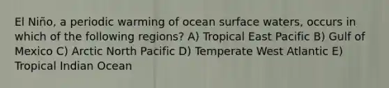 El Niño, a periodic warming of ocean surface waters, occurs in which of the following regions? A) Tropical East Pacific B) Gulf of Mexico C) Arctic North Pacific D) Temperate West Atlantic E) Tropical Indian Ocean