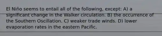 El Niño seems to entail all of the following, except: A) a significant change in the Walker circulation. B) the occurrence of the Southern Oscillation. C) weaker trade winds. D) lower evaporation rates in the eastern Pacific.