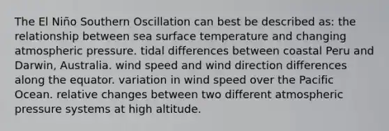 The El Niño Southern Oscillation can best be described as: the relationship between sea surface temperature and changing atmospheric pressure. tidal differences between coastal Peru and Darwin, Australia. wind speed and wind direction differences along the equator. variation in wind speed over the Pacific Ocean. relative changes between two different atmospheric pressure systems at high altitude.