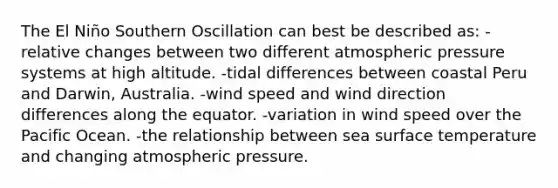 The El Niño Southern Oscillation can best be described as: -relative changes between two different atmospheric pressure systems at high altitude. -tidal differences between coastal Peru and Darwin, Australia. -wind speed and wind direction differences along the equator. -variation in wind speed over the Pacific Ocean. -the relationship between sea surface temperature and changing atmospheric pressure.