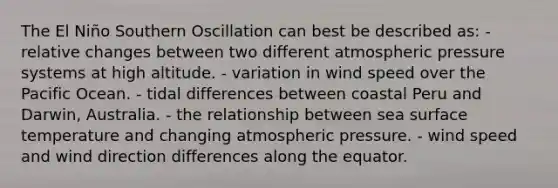 The El Niño Southern Oscillation can best be described as: - relative changes between two different atmospheric pressure systems at high altitude. - variation in wind speed over the Pacific Ocean. - tidal differences between coastal Peru and Darwin, Australia. - the relationship between sea surface temperature and changing atmospheric pressure. - wind speed and wind direction differences along the equator.