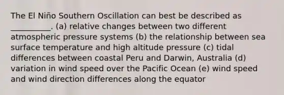 The El Niño Southern Oscillation can best be described as __________. (a) relative changes between two different atmospheric pressure systems (b) the relationship between sea surface temperature and high altitude pressure (c) tidal differences between coastal Peru and Darwin, Australia (d) variation in wind speed over the Pacific Ocean (e) wind speed and wind direction differences along the equator