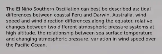 The El Niño Southern Oscillation can best be described as: tidal differences between coastal Peru and Darwin, Australia. wind speed and wind direction differences along the equator. relative changes between two different atmospheric pressure systems at high altitude. the relationship between sea surface temperature and changing atmospheric pressure. variation in wind speed over the Pacific Ocean.