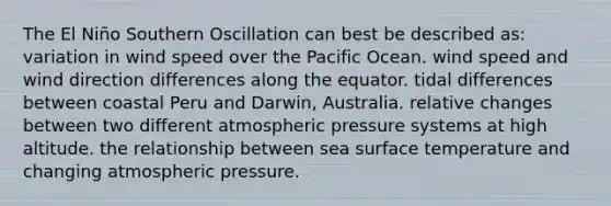 The El Niño Southern Oscillation can best be described as: variation in wind speed over the Pacific Ocean. wind speed and wind direction differences along the equator. tidal differences between coastal Peru and Darwin, Australia. relative changes between two different atmospheric pressure systems at high altitude. the relationship between sea surface temperature and changing atmospheric pressure.