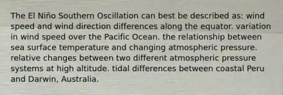 The El Niño Southern Oscillation can best be described as: wind speed and wind direction differences along the equator. variation in wind speed over the Pacific Ocean. the relationship between sea surface temperature and changing atmospheric pressure. relative changes between two different atmospheric pressure systems at high altitude. tidal differences between coastal Peru and Darwin, Australia.