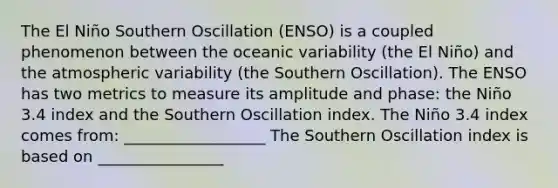 The El Niño Southern Oscillation (ENSO) is a coupled phenomenon between the oceanic variability (the El Niño) and the atmospheric variability (the Southern Oscillation). The ENSO has two metrics to measure its amplitude and phase: the Niño 3.4 index and the Southern Oscillation index. The Niño 3.4 index comes from: __________________ The Southern Oscillation index is based on ________________