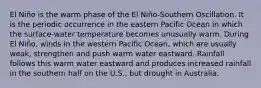 El Niño is the warm phase of the El Niño-Southern Oscillation. It is the periodic occurrence in the eastern Pacific Ocean in which the surface-water temperature becomes unusually warm. During El Niño, winds in the western Pacific Ocean, which are usually weak, strengthen and push warm water eastward. Rainfall follows this warm water eastward and produces increased rainfall in the southern half on the U.S., but drought in Australia.