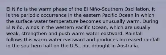 El Niño is the warm phase of the El Niño-Southern Oscillation. It is the periodic occurrence in the eastern Pacific Ocean in which the surface-water temperature becomes unusually warm. During El Niño, winds in the western Pacific Ocean, which are usually weak, strengthen and push warm water eastward. Rainfall follows this warm water eastward and produces increased rainfall in the southern half on the U.S., but drought in Australia.