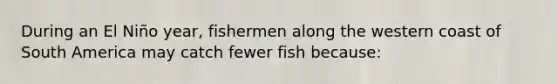 During an El Niño year, fishermen along the western coast of South America may catch fewer fish because: