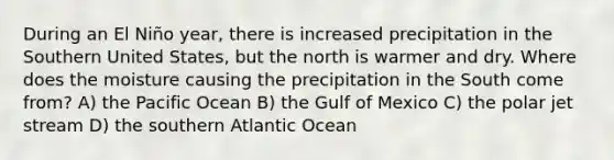 During an El Niño year, there is increased precipitation in the Southern United States, but the north is warmer and dry. Where does the moisture causing the precipitation in the South come from? A) the Pacific Ocean B) the Gulf of Mexico C) the polar jet stream D) the southern Atlantic Ocean