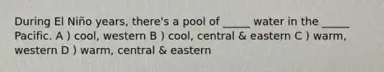 During El Niño years, there's a pool of _____ water in the _____ Pacific. A ) cool, western B ) cool, central & eastern C ) warm, western D ) warm, central & eastern