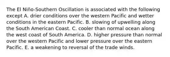 The El Niño-Southern Oscillation is associated with the following except A. drier conditions over the western Pacific and wetter conditions in the eastern Pacific. B. slowing of upwelling along the South American Coast. C. cooler than normal ocean along the west coast of South America. D. higher pressure than normal over the western Pacific and lower pressure over the eastern Pacific. E. a weakening to reversal of the trade winds.