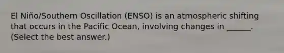 El Niño/Southern Oscillation (ENSO) is an atmospheric shifting that occurs in the Pacific Ocean, involving changes in ______. (Select the best answer.)