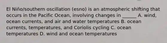 El Niño/southern oscillation (esno) is an atmospheric shifting that occurs in the Pacific Ocean, involving changes in ______ A. wind, ocean currents, and air and water temperatures B. ocean currents, temperatures, and Coriolis cycling C. ocean temperatures D. wind and ocean temperatures