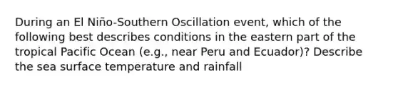 During an El Niño-Southern Oscillation event, which of the following best describes conditions in the eastern part of the tropical Pacific Ocean (e.g., near Peru and Ecuador)? Describe the sea surface temperature and rainfall