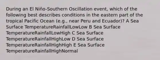 During an El Niño-Southern Oscillation event, which of the following best describes conditions in the eastern part of the tropical Pacific Ocean (e.g., near Peru and Ecuador)? A Sea Surface TemperatureRainfallLowLow B Sea Surface TemperatureRainfallLowHigh C Sea Surface TemperatureRainfallHighLow D Sea Surface TemperatureRainfallHighHigh E Sea Surface TemperatureRainfallHighNormal