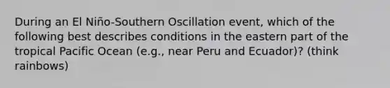 During an El Niño-Southern Oscillation event, which of the following best describes conditions in the eastern part of the tropical Pacific Ocean (e.g., near Peru and Ecuador)? (think rainbows)