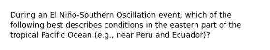 During an El Niño-Southern Oscillation event, which of the following best describes conditions in the eastern part of the tropical Pacific Ocean (e.g., near Peru and Ecuador)?