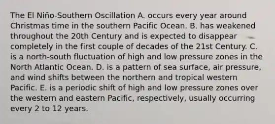 The El Niño-Southern Oscillation A. occurs every year around Christmas time in the southern Pacific Ocean. B. has weakened throughout the 20th Century and is expected to disappear completely in the first couple of decades of the 21st Century. C. is a north-south fluctuation of high and low pressure zones in the North Atlantic Ocean. D. is a pattern of sea surface, air pressure, and wind shifts between the northern and tropical western Pacific. E. is a periodic shift of high and low pressure zones over the western and eastern Pacific, respectively, usually occurring every 2 to 12 years.