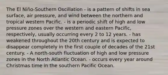 The El Niño-Southern Oscillation - is a pattern of shifts in sea surface, air pressure, and wind between the northern and tropical western Pacific. - is a periodic shift of high and low pressure zones over the western and eastern Pacific, respectively, usually occurring every 2 to 12 years. - has weakened throughout the 20th century and is expected to disappear completely in the first couple of decades of the 21st century. - A north-south fluctuation of high and low pressure zones in the North Atlantic Ocean. - occurs every year around Christmas time in the southern Pacific Ocean.