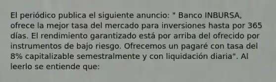 El periódico publica el siguiente anuncio: " Banco INBURSA, ofrece la mejor tasa del mercado para inversiones hasta por 365 días. El rendimiento garantizado está por arriba del ofrecido por instrumentos de bajo riesgo. Ofrecemos un pagaré con tasa del 8% capitalizable semestralmente y con liquidación diaria". Al leerlo se entiende que: