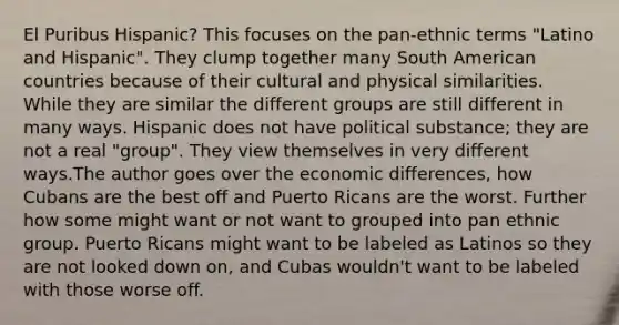 El Puribus Hispanic? This focuses on the pan-ethnic terms "Latino and Hispanic". They clump together many South American countries because of their cultural and physical similarities. While they are similar the different groups are still different in many ways. Hispanic does not have political substance; they are not a real "group". They view themselves in very different ways.The author goes over the economic differences, how Cubans are the best off and Puerto Ricans are the worst. Further how some might want or not want to grouped into pan ethnic group. Puerto Ricans might want to be labeled as Latinos so they are not looked down on, and Cubas wouldn't want to be labeled with those worse off.