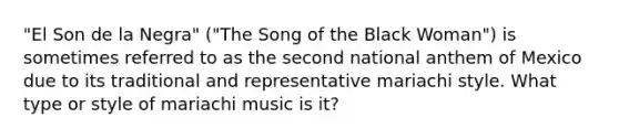 "El Son de la Negra" ("The Song of the Black Woman") is sometimes referred to as the second national anthem of Mexico due to its traditional and representative mariachi style. What type or style of mariachi music is it?