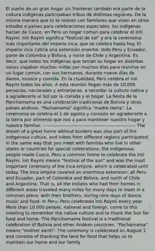 El sueño de un gran hogar sin fronteras también era parte de la cultura indígenas partcipaban tribus de distintas regiones. De la misma manera que tú te reúnes con familares que viven en otros estados o países para celebraciones especiales, los indígenas hacían de Cusco, en Perú un hogar común para celebrar el Inti Raymi. Inti Raymi significa "festival de sol" y era la ceremonia más importante del imperio inca, que se celebra hasta hoy. El imperio inca cubría una extensión enorme: todo Perú y Ecuador, parte de Colombia y Bolivia, y norte de Chile y Argentina. Es decir, que todos los indígenas que tenían su hogar en distintas zonas viajaban muchas millas por muchos días para reunirse en un lugar común, con sus hermanos, durante nueve días de danza, musica y comida. En la ctualidad, Perú celebra el Inti Raymi todos los años. A esta reunión llegan más de 10.000 personas, nacionales y extranjeras, a recordar la culture nativa y a agradecerle al Sol por la comida y el hogar. La fiesta de la Panchamama es una celebración tradicional de Bolivia y otros países andinos. "Pachamama" significa "madre tierra". La ceremonia se celebra el 1 de agosto y consiste en agradecerle a la tierra por alimento que nos a para mantener nuestro hogar y nuestra familiar. ----------------------------------------------------------- The dream of a great home without borders was also part of the indigenous culture, and tribes from different regions participated. In the same way that you meet with families who live in other states or countries for special celebrations, the indigenous people made Cusco, Peru a common home to celebrate the Inti Raymi. Inti Raymi means "festival of the sun" and was the most important ceremony of the Inca empire, which is celebrated until today. The Inca empire covered an enormous extension: all Peru and Ecuador, part of Colombia and Bolivia, and north of Chile and Argentina. That is, all the Indians who had their homes in different areas traveled many miles for many days to meet in a common place, with their brothers, during nine days of dance, music and food. In Peru, Peru celebrates Inti Raymi every year. More than 10,000 people, national and foreign, come to this meeting to remember the native culture and to thank the Sun for food and home. The Panchamama festival is a traditional celebration of Bolivia and other Andean countries. "Pachamama" means "mother earth". The ceremony is celebrated on August 1 and consists of thanking the land for food that helps us to maintain our home and our family